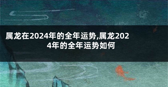 属龙在2024年的全年运势,属龙2024年的全年运势如何