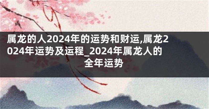 属龙的人2024年的运势和财运,属龙2024年运势及运程_2024年属龙人的全年运势