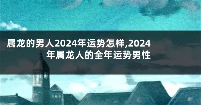 属龙的男人2024年运势怎样,2024年属龙人的全年运势男性