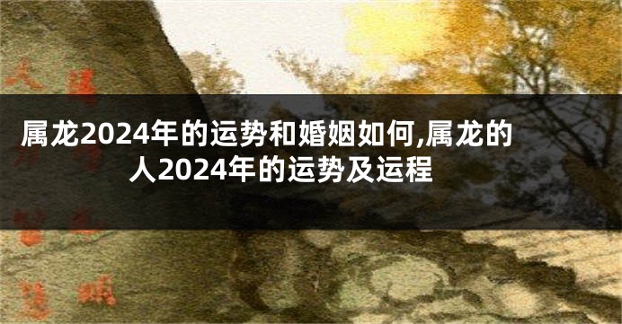 属龙2024年的运势和婚姻如何,属龙的人2024年的运势及运程