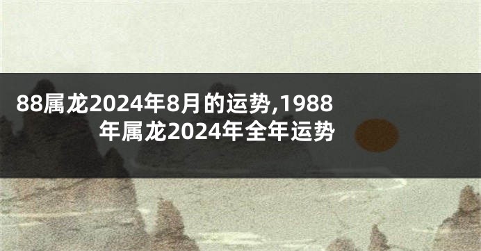 88属龙2024年8月的运势,1988年属龙2024年全年运势