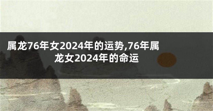 属龙76年女2024年的运势,76年属龙女2024年的命运