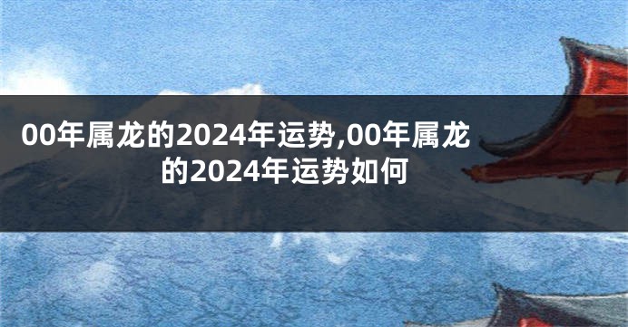 00年属龙的2024年运势,00年属龙的2024年运势如何