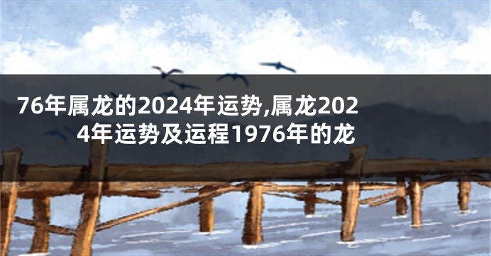 76年属龙的2024年运势,属龙2024年运势及运程1976年的龙