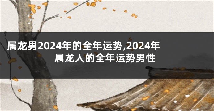 属龙男2024年的全年运势,2024年属龙人的全年运势男性