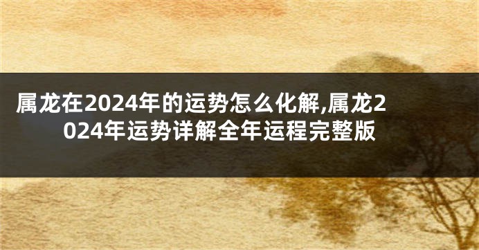 属龙在2024年的运势怎么化解,属龙2024年运势详解全年运程完整版