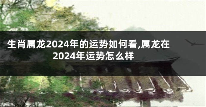 生肖属龙2024年的运势如何看,属龙在2024年运势怎么样