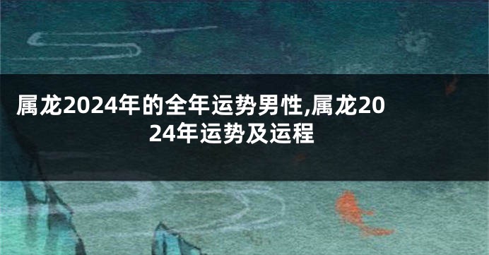 属龙2024年的全年运势男性,属龙2024年运势及运程