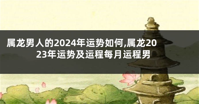 属龙男人的2024年运势如何,属龙2023年运势及运程每月运程男