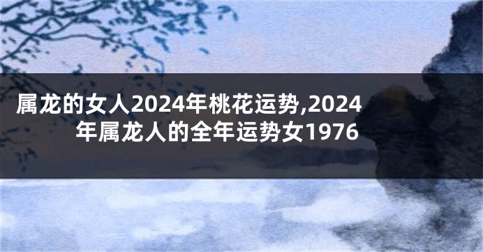 属龙的女人2024年桃花运势,2024年属龙人的全年运势女1976