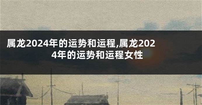 属龙2024年的运势和运程,属龙2024年的运势和运程女性