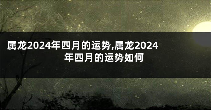 属龙2024年四月的运势,属龙2024年四月的运势如何