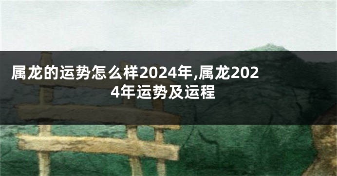 属龙的运势怎么样2024年,属龙2024年运势及运程