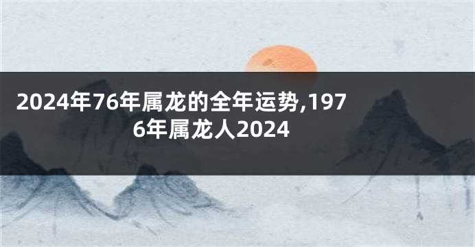 2024年76年属龙的全年运势,1976年属龙人2024