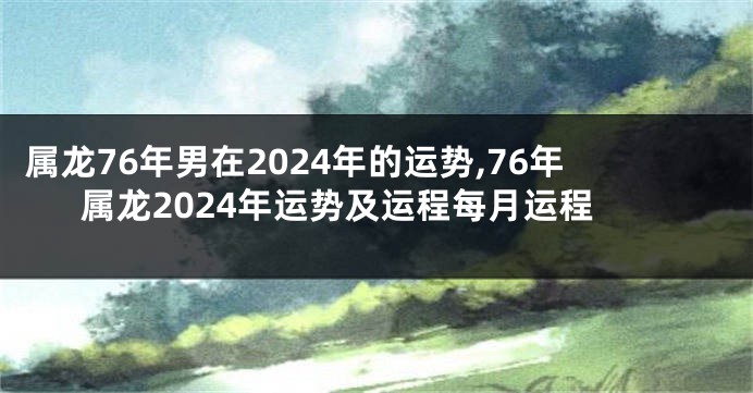 属龙76年男在2024年的运势,76年属龙2024年运势及运程每月运程