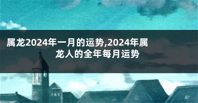 属龙2024年一月的运势,2024年属龙人的全年每月运势