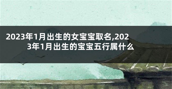 2023年1月出生的女宝宝取名,2023年1月出生的宝宝五行属什么