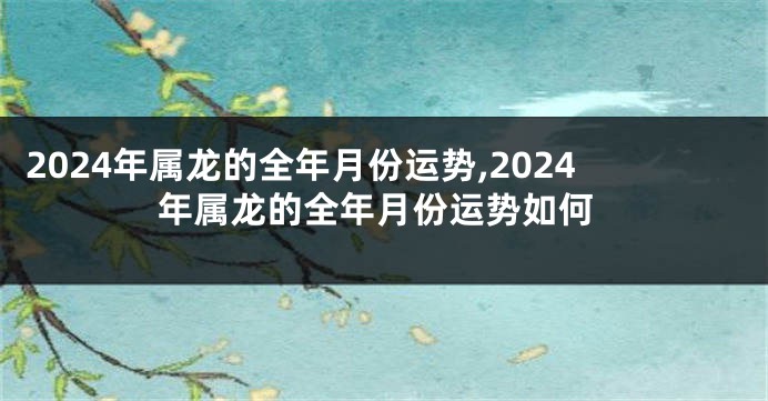 2024年属龙的全年月份运势,2024年属龙的全年月份运势如何