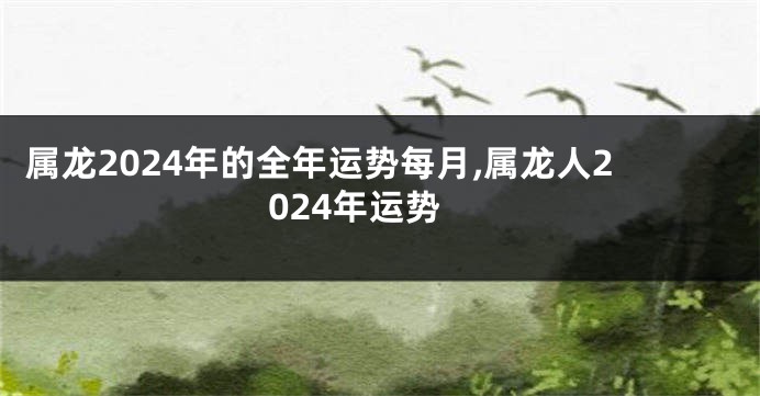 属龙2024年的全年运势每月,属龙人2024年运势