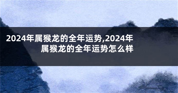 2024年属猴龙的全年运势,2024年属猴龙的全年运势怎么样