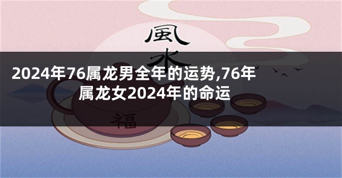 2024年76属龙男全年的运势,76年属龙女2024年的命运