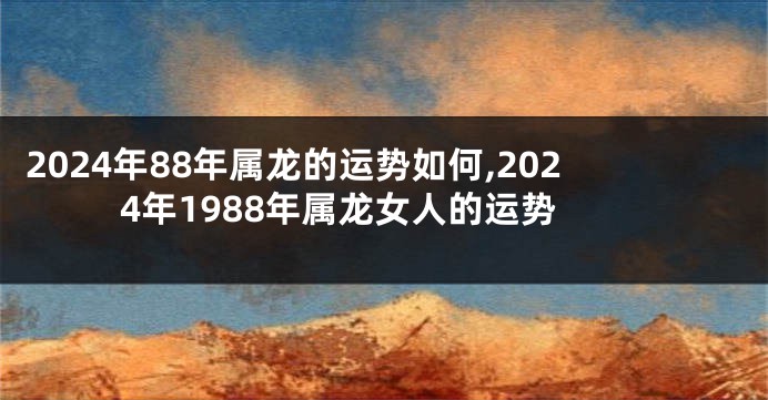 2024年88年属龙的运势如何,2024年1988年属龙女人的运势