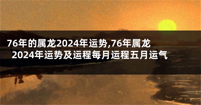 76年的属龙2024年运势,76年属龙2024年运势及运程每月运程五月运气