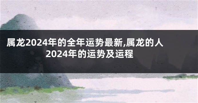 属龙2024年的全年运势最新,属龙的人2024年的运势及运程