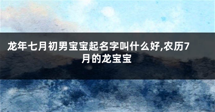 龙年七月初男宝宝起名字叫什么好,农历7月的龙宝宝