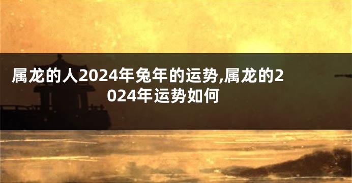 属龙的人2024年兔年的运势,属龙的2024年运势如何