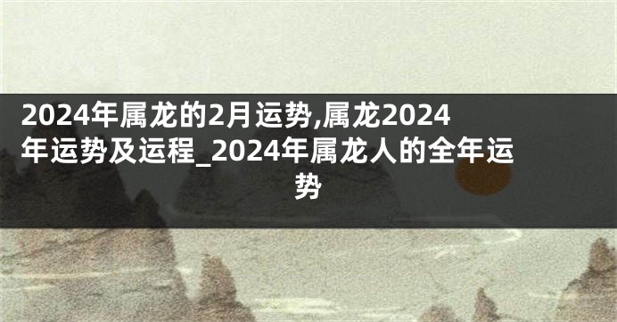 2024年属龙的2月运势,属龙2024年运势及运程_2024年属龙人的全年运势