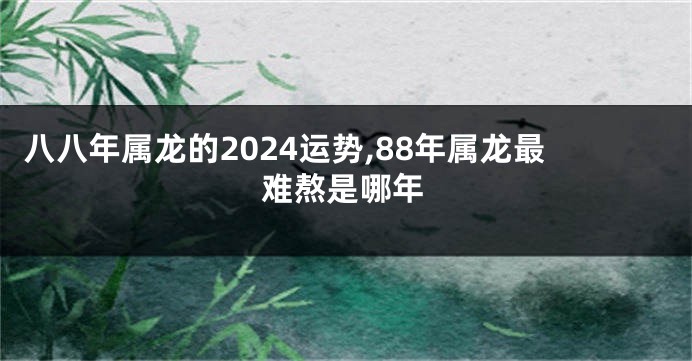 八八年属龙的2024运势,88年属龙最难熬是哪年