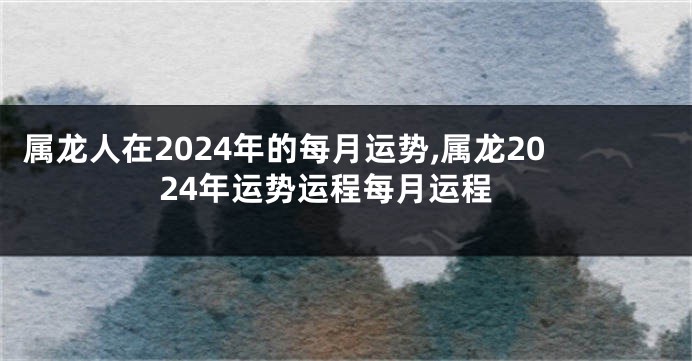 属龙人在2024年的每月运势,属龙2024年运势运程每月运程