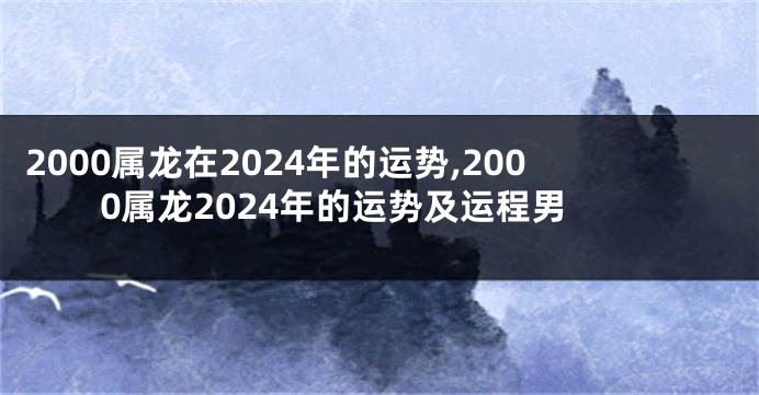 2000属龙在2024年的运势,2000属龙2024年的运势及运程男