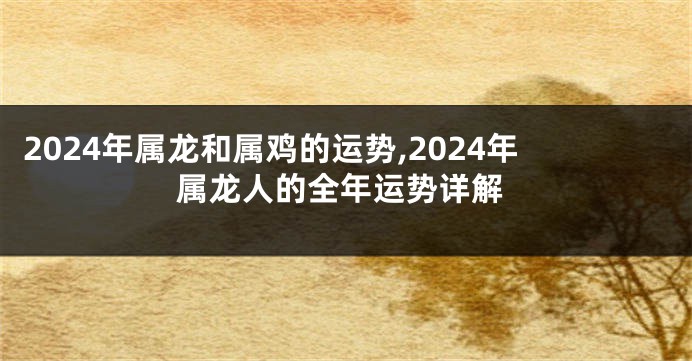 2024年属龙和属鸡的运势,2024年属龙人的全年运势详解