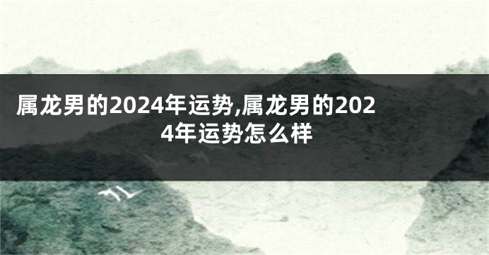 属龙男的2024年运势,属龙男的2024年运势怎么样