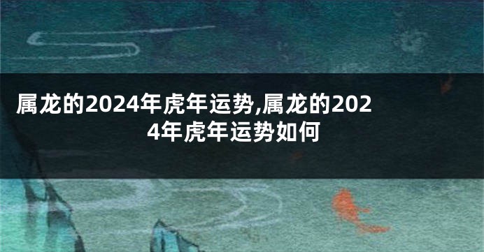 属龙的2024年虎年运势,属龙的2024年虎年运势如何