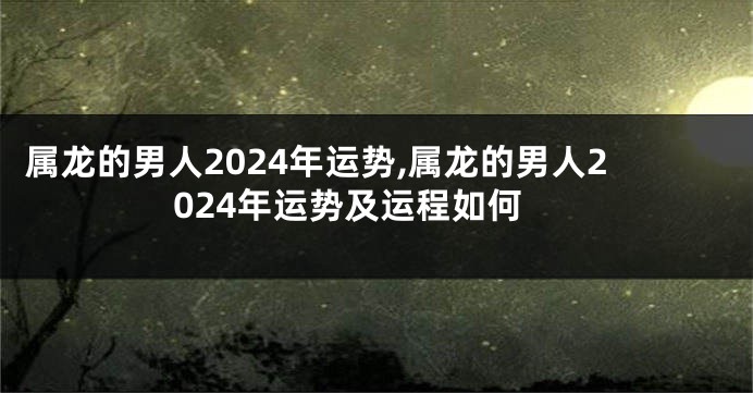 属龙的男人2024年运势,属龙的男人2024年运势及运程如何