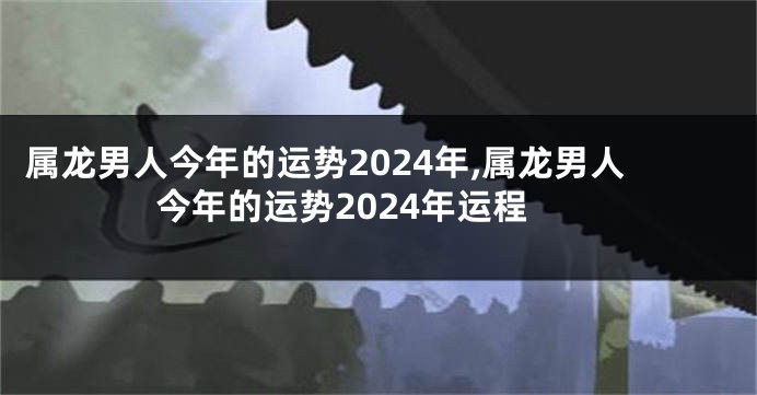 属龙男人今年的运势2024年,属龙男人今年的运势2024年运程