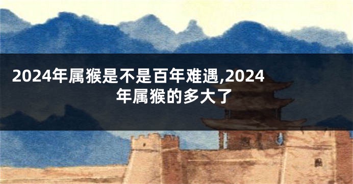 2024年属猴是不是百年难遇,2024年属猴的多大了