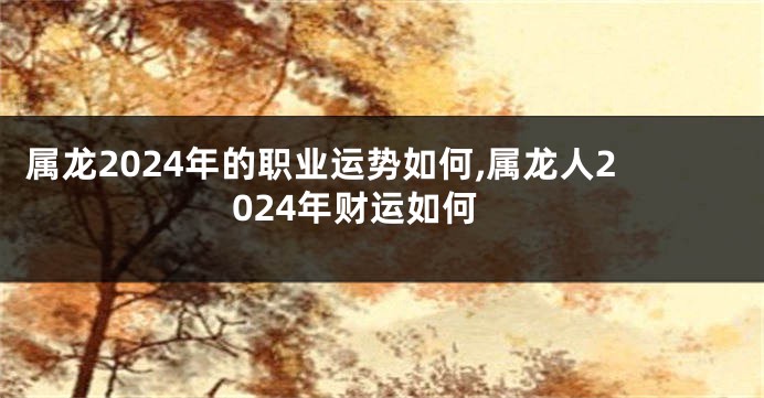 属龙2024年的职业运势如何,属龙人2024年财运如何