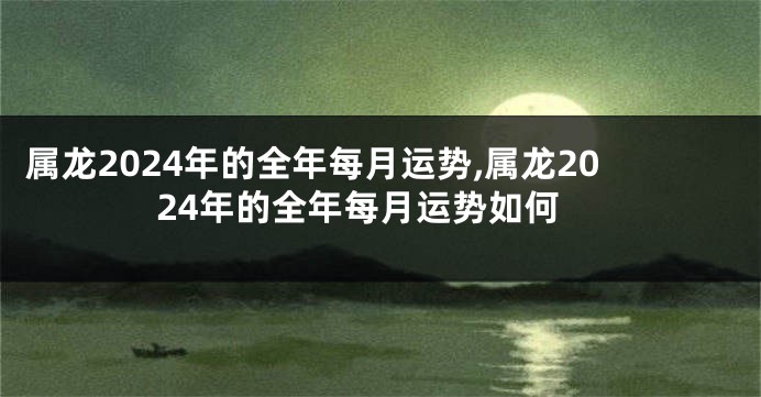 属龙2024年的全年每月运势,属龙2024年的全年每月运势如何