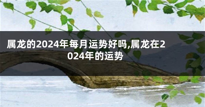 属龙的2024年每月运势好吗,属龙在2024年的运势