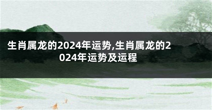 生肖属龙的2024年运势,生肖属龙的2024年运势及运程