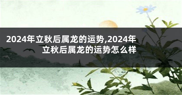 2024年立秋后属龙的运势,2024年立秋后属龙的运势怎么样