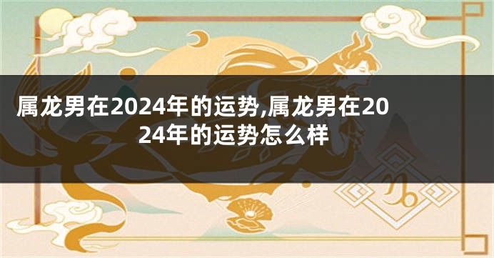 属龙男在2024年的运势,属龙男在2024年的运势怎么样