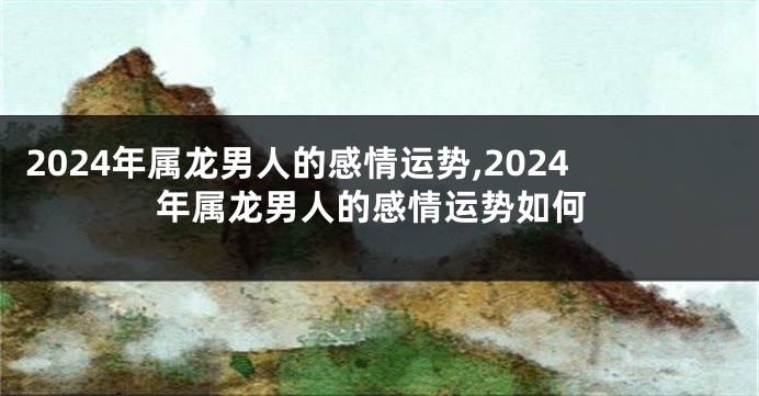 2024年属龙男人的感情运势,2024年属龙男人的感情运势如何