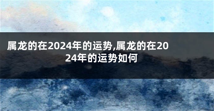 属龙的在2024年的运势,属龙的在2024年的运势如何