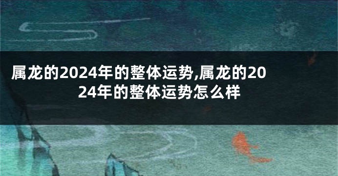 属龙的2024年的整体运势,属龙的2024年的整体运势怎么样