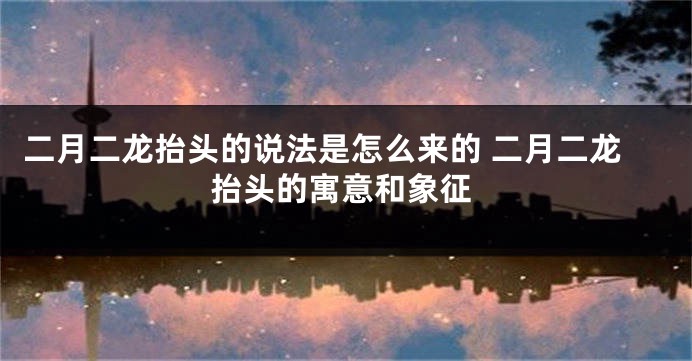 二月二龙抬头的说法是怎么来的 二月二龙抬头的寓意和象征